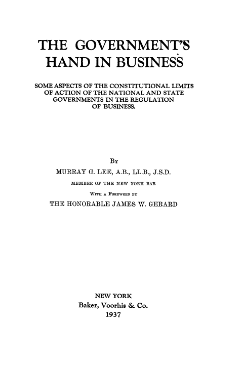 handle is hein.beal/govtbus0001 and id is 1 raw text is: THE GOVERNMENT7S
HAND IN BUSINESS
SOME ASPECTS OF THE CONSTITUTIONAL LIMITS
OF ACTION OF THE NATIONAL AND STATE
GOVERNMENTS IN THE REGULATION
OF BUSINESS.
By
MURRAY G. LEE, A.B., LL.B., J.S.D.
MEMBER OF THE NEW YORK BAR
WiM A FOREWORD BY
THE HONORABLE JAMES W. GERARD
NEW YORK
Baker, Voorhis & Co.
1937


