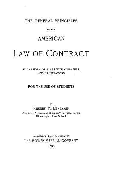 handle is hein.beal/gpalc0001 and id is 1 raw text is: 



THE GENERAL PRINCIPLES


                 OF THE

            AMERICAN



LAW OF CONTRACT


     IN THE FORM OF RULES WITH COMMENTS
            AND ILLUSTRATIONS


       FOR THE USE OF STUDENTS



                  BY
          REUBEN M. BENJAMIN
    Author of Principles of Sales, Professor in the
           Bloomington Law School




           INDIANAPOLIS AND KANSAS CITY
     THE BOWEN-MERRILL COMPANY
                 1896


