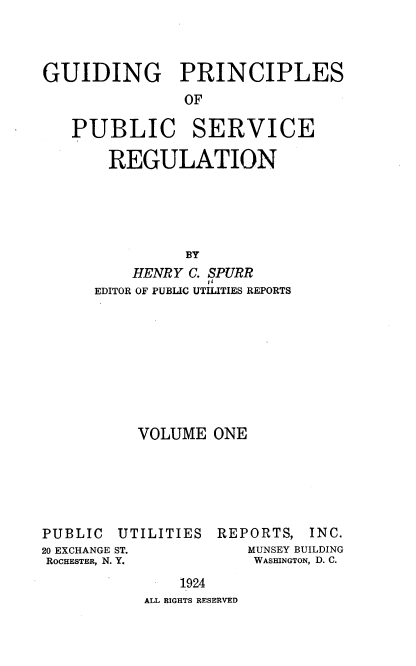 handle is hein.beal/gppsr0001 and id is 1 raw text is: GUIDING PRINCIPLES
OF
PUBLIC SERVICE
REGULATION
BY
HENRY C. SPURR
EDITOR OF PUBLIC UTILITIES REPORTS

VOLUME ONE

PUBLIC U
20 EXCHANGE ST.
ROCHESTER, N. Y.

TILITIES

REPORTS, INC.
MUNSEY BUILDING
WASHINGTON, D. C.

1924
ALL RIGHTS RESERVED


