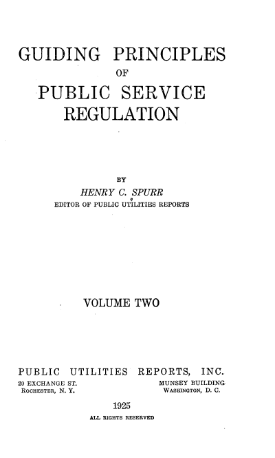 handle is hein.beal/gppsr0002 and id is 1 raw text is: GUIDING PRINCIPLES
OF
PUBLIC SERVICE
REGULATION
BY
HENRY C. SPURR
EDITOR OF PUBLIC UTILITIES REPORTS

VOLUME TWO

PUBLIC
20 EXCHANGE
ROCHESTER, N.

UTILITIES

REPORTS, INC.
MUNSEY BUILDING
WASHINGTON, D. C.

1925
ALL RIGHTS RESERVED


