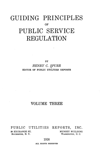 handle is hein.beal/gppsr0003 and id is 1 raw text is: GUIDING PRINCIPLES
OF
PUBLIC SERVICE
REGULATION
BY
HENRY C. SPURR
EDITOR OF PUBLIC UTILITIES REPORTS

VOLUME THREE

PUBLIC

UTILITIES

20 EXCHANGE ST.
ROCHESTER, N. Y.

REPORTS, INC.
MUNSEY BUILDING
WASHINGTON, D. C.

1926
ALL RIGHTS RESERVED


