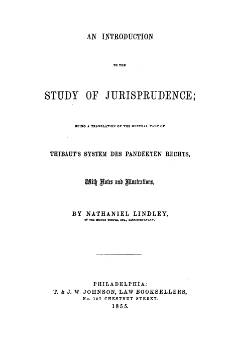 handle is hein.beal/gprthib0001 and id is 1 raw text is: AN INTRODUCTION
TO THB
STUDY OF JURISPRUDENCE;

BEING A TRANSLATION OF THE GENERAL PART OF
THIBAUT'S SYSTEM DES PANDEKTEN RECHTS,
BY NATHANIEL LINDLEY,
OF THE MIDDLX TEMPLa, ESQ., DAMEZSTER.&T-lAW.
PHILADELPHIA:
T. & J. W. JOHNSON, LAW BOOKSELLERS,
No. 197 CHESTNUT STREET.
1855.


