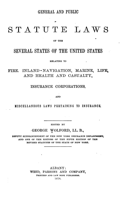 handle is hein.beal/gpslss0001 and id is 1 raw text is: 


GENERAL AND PUBLIC


STATUTE


LAWS


OF THE


   SEVERAL  STATES  OF THE  UNITED  STATES

                   RELATING TO


FIRE. INLAND   - NAVIGATION,  MARINE,   LIFE,
       AND  HEALTH AND CASUALTY,


          INSURANCE  CORPORATIONS,


                     AND


   MISCELLANEOUS LAWS PERTAINING TO INSURANCE.


EDITED BY


         GEORGE  WOLFORD,  LL. B.,
DEPUTY SUPERINTENDENT OF THE NEW YORK INSURANCE DEPARTMENT,
   AND ONE OF THE EDITORS OF THE FIFTH EDITION OF THE
      REVISED STATUTES OF THE STATE OF NEW YORK.






                 ALBANY:
        WEED, PARSONS AND COMPANY,
           PRINTERS AND LAW BOOS PUBLISHERS.
                   1870.


