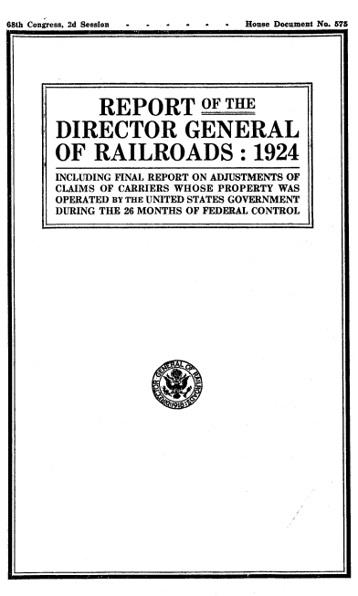 handle is hein.beal/grdr0001 and id is 1 raw text is: 
68th Congress, 2d Session . *  ouse Document No. 575


      REPORT OF THE

DIRECTOR GENERAL

OF   RAILROADS: 1924

INCLUDING FINAL REPORT ON ADJUSTMENTS OF
CLAIMS OF CARRIERS WHOSE PROPERTY WAS
OPERATED BY THE UNITED STATES GOVERNMENT
DURING THE 26 MONTHS OF FEDERAL CONTROL



