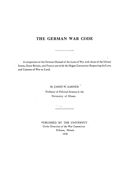 handle is hein.beal/grmwc0001 and id is 1 raw text is: 












             THE GERMAN WAR CODE







    A comparison of the German Manual of the Laws of War with those of the United
States, Great Britain, and France and with the Hague Convention Respecting the Laws
and Customs of War on Land.





                       By JAMES  W. GARNER

                    Professor of Political Science in the
                        University of Illinois








                 PUBLISHED   BY  THE  UNIVERSITY
                 Under Direction of the War Committee
                           Urbana, Illinois
                                1918


