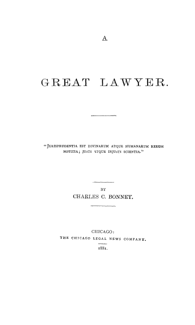 handle is hein.beal/grtlaw0001 and id is 1 raw text is: A

GREAT LAWYER.
JURISPRUDENTIA EST DIVINARUM ATQUE HUMANARUM RERUM
NOTITIA; JUSTIr LTQUE INJUSTI SCIENTIA.
BY
CHARLES C. BONNEY.

CHICAGO:
THE CHICAGO LEGAL NEWS COMPANY.
188 i.


