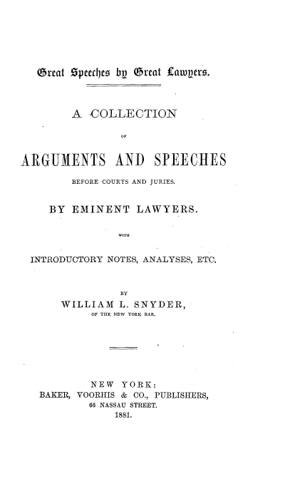 handle is hein.beal/gsglca0001 and id is 1 raw text is: 






Qbreat Specr~s bv QOrcat itauncr.


        A  -COLLECTION




ARGUMENTS AND SPEECHES

        BEFORE COURTS AND JURIES.


     BY EMINENT LAWYERS.

                WITH


  INTRODUCTORY NOTES, ANALYSES, ETC.



                BY
      WILLIAM   L. SNYDER,
           OF THE NEW YORK BAR.







           NEW  YORK:
   BAKER, VOORHIS & CO., PUBLISHERS,
           66 NASSAU STREET.
               1881.


