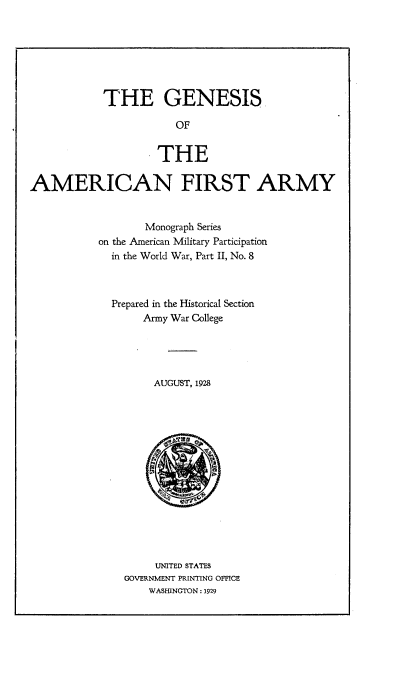 handle is hein.beal/gsotanftay0001 and id is 1 raw text is: 







            THE GENESIS

                       OF


                    THE

AMERICAN FIRST ARMY


       Monograph Series
on the American Military Participation
  in the World War, Part II, No. 8



  Prepared in the Historical Section
       Army War College





         AUGUST, 1928















         UNITED STATES
    GOVERNMENT PRINTING OFFICE
        WASHINGTON : 1929


