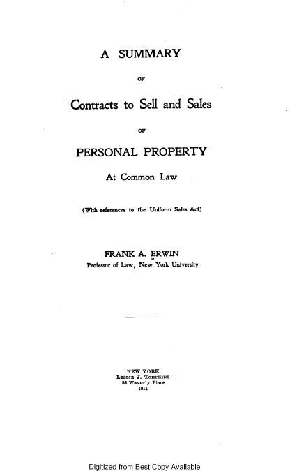 handle is hein.beal/gsrts0001 and id is 1 raw text is: 






       A SUMMARY


                OF



Contracts to Sell and Sales


                OF


 PERSONAL PROPERTY


         At Common Law



   (With references to the Uniform Sales Act)





        FRANK   A.  ERWIN
    Professor of Law, New York University














              NEW YORK
           LEsLTU J. Tommpixs
             82 Waverly Place
                 1911


Digitized from Best Copy Available


