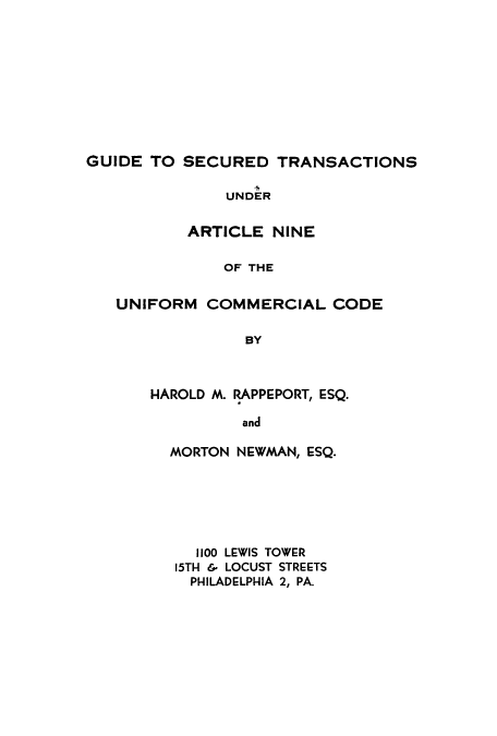 handle is hein.beal/gstauc0001 and id is 1 raw text is: 










GUIDE TO SECURED TRANSACTIONS

               UNDER

           ARTICLE NINE

               OF THE


   UNIFORM COMMERCIAL CODE

                 BY


HAROLD M. RAPPEPORT, ESQ.

          and

  MORTON NEWMAN, ESQ.


  1100 LEWIS TOWER
15TH 6 LOCUST STREETS
  PHILADELPHIA 2, PA.


