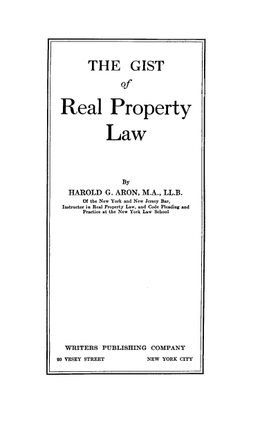 handle is hein.beal/gstrptylw0001 and id is 1 raw text is: 








       THE GIST


               of



Real Property



           Law





               By
  HAROLD   G. ARON, M.A., LL.B.
      Of the New York and New Jersey Bar,
Instructor in Real Property Law, and Code Pleading and
     Practice at the New York Law School


  WRITERS  PUBLISHING  COMPANY
20 VESEY STREET       NEW YORK CITY


