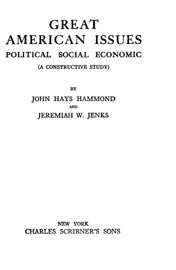 handle is hein.beal/gtanuiss0001 and id is 1 raw text is: 


        GREAT

AMERICAN ISSUES

POLITICAL SOCIAL ECONOMIC
      (A CONSTRUCTIVE STUDY)


            BY
     JOHN HAYS HAMMOND
            AND
      JEREMIAH W. JENKS


      NEW YORK
CHARLES SCRIBNER'S SONS


