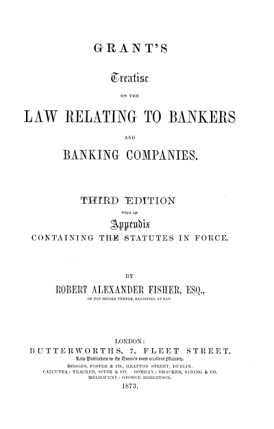 handle is hein.beal/gtlrbkr0001 and id is 1 raw text is: 





               GRANT'S



                   teatist

                     ON THLE


LAW RELATING TO BANKERS




         BANKING COMPANIES.





            THIRD TEIDITION
                     WITH Ay


  CONTAINING THRE STATUTES IN FORCE.




                      Ily

       ROBERT  ALEXANDER   FISHER, ESQ.,
              OF THE MIDDLE TEMPLE, AL ISTEHIL AT LAW.





                    LONDON:
 BUTTERWORTHS, 7, FLEET             STREET,
           1Lain VLublisbers to the Queen's most excelltt £fljestn.
         HODGES, FOSTER & CO., GRAFTON STREET, DITIMIN.
    CALCUTTA: THACKER, SPINK & CO. IOMBAY: THACKER, VINING & CO.
              MELBOCUH17 NE: GEORGE ROBERTSON.
                     1873.


