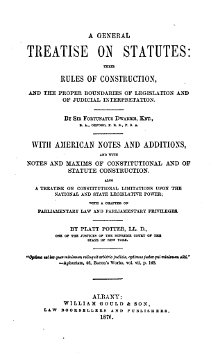 handle is hein.beal/gtsrcpb0001 and id is 1 raw text is: A GENERAL
TREATISE ON STATUTES:
RULES OF CONSTRUCTION,
AND THE PROPER BOUNDARIES OF LEGISLATION AND
OF JUDICIAL INTERPRETATION.
BY SIR FORTUNATUS DWARRIS, KNT.,
S. A, OXFORD, F. R. S., F. S. A
WITH AMERICAN NOTES AND ADDITIONS,
AND WTH
NOTES AND MAXIMS OF CONSTITUTIONAL AND OF
STATUTE CONSTRUCTION.
ALSO
A TREATISE ON CONSTITUTIONAL LIMITATIONS UPON THE
NATIONAL AND STATE LEGISLATIVE POWER;
WITH A CHAPTER ON
PARLIAMENTARY LAW AND PARLIAMENTARY PRIVILEGES.
BY PLATT POTTER, LL. D.,
ONE OF THE JUSTICES OF THE SUPREME COURT OF THE
STATE OF NEW YORK.
Opbma sat la quw minimum relinquit arbitrio judicis, optimus judex qui minimum slb.
-Aphorism, 46, Bacon's Works, vol. vii, p. 148.
ALBANY:
WILLIAM GOULD & SON,
LAW BOOKSELLERS AND PUBLISHERS.
1870.


