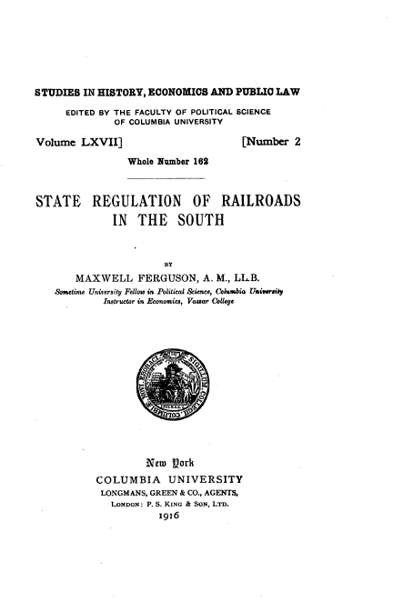 handle is hein.beal/gulte0001 and id is 1 raw text is: 








STUDIES  IN HISTORY, ECONOMICS  AND PUBLIC LAW

      EDITED BY THE FACULTY OF POLITICAL SCIENCE
              OF COLUMBIA UNIVERSITY

Volume  LXVII]                       [Number   2

                 Whole Number 162



STATE REGULATION OF RAILROADS

              IN  THE SOUTH



                       BY
       MAXWELL FERGUSON, A. M., LLB.
    Sometime University Fellow in Political &ience, Columbia Usiversity
            Instructor in Economics, Vassar College
















                    Ntw  1i~ork
           COLUMBIA UNIVERSITY
           LONGMANS, GREEN & CO., AGENTS,
              LONDON: P. S. KING & SON, LTD.
                      1916


