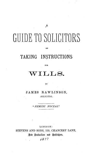 handle is hein.beal/gustkinwi0001 and id is 1 raw text is: 












GUIDE TO SOLICITORS

             ON


   TAKING INSTRUCTIONS

             FOR


WILLS.


        BY


JAMES ,RAWLINSON,
      SOLICITOR.


       NEMINI NOCEAS.






          LONDON:
STEVENS AND SONS, 119, CHANCERY LANE,
        , ull7 7
          197 7


