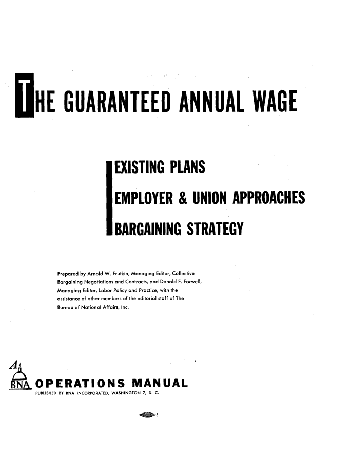handle is hein.beal/gutanwg0001 and id is 1 raw text is: HE GUARANTEED ANNUAL WAGE
EXISTING PLANS
EMPLOYER & UNION APPROACHES
BARGAINING STRATEGY
Prepared by Arnold W. Frutkin, Managing Editor, Collective
Bargaining Negotiations and Contracts, and Donald F. Farwell,
Managing Editor, Labor Policy and Practice, with the
assistance of other members of the editorial staff of The
Bureau of National Affairs, Inc.
BNA OPERATIONS MANUAL
PUBLISHED BY BNA INCORPORATED, WASHINGTON 7, D. C.

5


