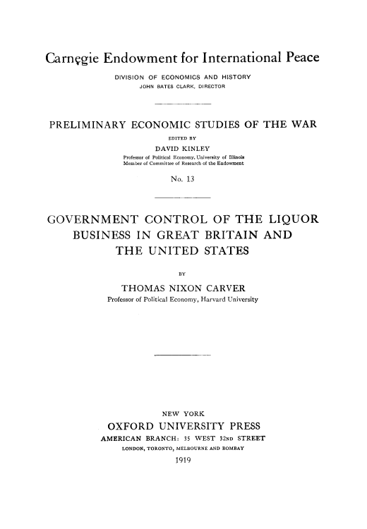 handle is hein.beal/gvcliqbus0001 and id is 1 raw text is: 






Carnggie Endowment for International Peace

              DIVISION OF ECONOMICS AND HISTORY
                   JOHN BATES CLARK, DIRECTOR




 PRELIMINARY ECONOMIC STUDIES OF THE WAR
                         EDITED BY
                      DAVID KINLEY
                Professor of Political Economy, University of Illinois
                Member of Committee of Research of the Endowment

                         No. 13


GOVERNMENT CONTROL OF THE LIQUOR

     BUSINESS IN GREAT BRITAIN AND

              THE   UNITED STATES


                          BY


    THOMAS NIXON CARVER
 Professor of Political Economy, Harvard University















            NEW  YORK

 OXFORD UNIVERSITY PRESS
AMERICAN BRANCH: 35 WEST 32ND STREET
    LONDON, TORONTO, MELBOURNE AND BOMBAY
               1919


