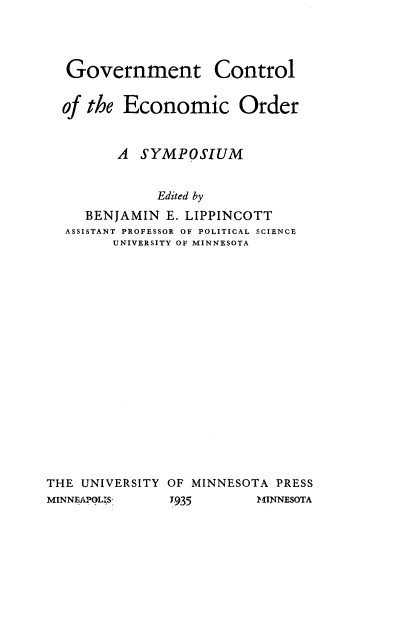 handle is hein.beal/gvcoterd0001 and id is 1 raw text is: 



Government Control

of the  Economic Order


       A  SYMPOSIUM


            Edited by
   BENJAMIN  E. LIPPINCOTT
ASSISTANT PROFESSOR OF POLITICAL SCIENCE
      UNIVERSITY OF MINNESOTA


THE UNIVERSITY OF MINNESOTA PRESS
MINNEAPOLIS    1935       MINNESOTA


