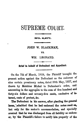 handle is hein.beal/gvssts0007 and id is 1 raw text is: SUPREME COURT.
:sao. 8,a77.
JOHN W. BLACKMAN,
vs.
WM. LEONARD.
Brief in behalf of Defendant and Appellant.
On the 7th of March, 1859, the Plaintiff brought the
present action against the Defendant as the endorser of
nine certain promissory notes, dated 30th May, 1857, and
drawn by Melchior Michel to Defendant's order, and
amounting in the aggregate to the sum of five hundred and
forty-six dollars and seventy-five cents, exclusive of in-
terest, costs of protest, &c.
The Defendant in his answer, after pleading the general
issue, 'admitted that he had endorsed the notes sued on,
but only for the maker's accommodation, and specially
averred that he was discharged from all liability as endors-
er, by the Plaintiff's failure to notify him properly of the


