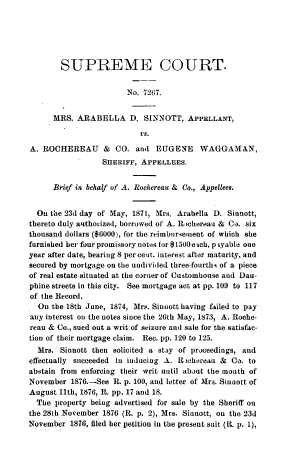 handle is hein.beal/gvssts0010 and id is 1 raw text is: SUPREME COURT.
No. 7267.
MRS. ARABELLA D. SINNOTT, APPELLANT,
Vs.
A. ROCHEREAU & CO. and EUGENE WAGGAMAN,
SHERIFF, APPELLEES.
Brief in behalf of A. Rochereau & Co., Appellees.
On the 23d day of May, 1871, Mrs. Arabella D. Sinnott,
thereto duly authorized, borrowed of A. Rochereau & Co. six
thousand dollars ($6000), for the reimbursement of which she
furnished her four promissory notes for $t500 each, p iyable one
year after date, bearing 8 per cent. interest after maturity, and
secured by mortgage on the undivided three-fourths of a piece
of real estate situated at the corner of Customhouse and Dau-
phine streets in this city. See mortgage act at pp. 109 to 117
of the Record.
On the 18th June, 1874, Mrs. Sinnott having failed to pay
any interest on the notes since the 26th May, 1873, A. Roche-
reau & Co., sued out a writ of seizure and sale for the satisfac-
tion of their mortgage claim. Rec. pp. 120 to 125.
Mrs. Sinnott then solicited a stay of proceedings, and
effectually succeeded in inducing A. Rlehereau & Co. to
abstain from enforcing their writ until about the mouth of
November 1876.-See R. p. 100, and letter of Mrs. Sinuott of
August 11th, 1876, R. pp. 17 and 18.
The property being advertised for sale by the Sheriff on
the 28th November 1876 (R. p. 2), Mrs. Sinnott, on the 23d
November 1876, filed her petition in the present suit (R. p. 1),


