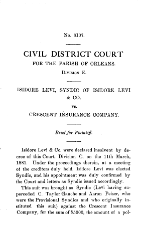 handle is hein.beal/gvssts0012 and id is 1 raw text is: No. 3107.

CIVIL DISTRICT COURT
FOR THE PARISH OF ORLEANS.
DiviSION E.
ISIDORE LEVI, SYNDIC OF ISIDORE LEVI
& CO.
vs.
CRESCENT INSURANCE COMPANY.
Brief for Plaintiff
Isidore Levi & Co. were declared insolvent by de-
cree of this Court, Division C, on the 11th March,
1881. Under the proceedings therein, at a meeting
of the creditors duly held, Isidore Levi was elected
Syndic, and his appointment was duly confirmed by
the Court and letters as Syndic issued accordingly.
This suit was brought as Syndic (Levi having su-
perceded C. Taylor Gauche and Aaron Peiser, who
were the Provisional Syndics and who originally in-
stituted this suit) against the Crescent Insurance
Company, for the sum of $5000, the amount of a pol-


