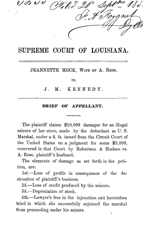 handle is hein.beal/gvssts0020 and id is 1 raw text is: SUPREME COURT OF LOUISIANA.
JEANNETTE MOCK, WIFE OF A. RosE,
vs.
J.   M.    KENNEDY.
BRIEF OF APPELLANT.
The plaintiff claims $10,000 damages for an illegal
seizure of her store, made by the defendant as U. S.
Marshal, under a fi. fa. issued from the Circuit Court of
the United States on a judgment for some $5,000,
recovered in that Court by Robertson & Hudson vs.
A. Rose, plaintiff's husband.
The elements of damage as set forth in the peti-
tion, are:
1st.-Loss of profits in consequence of the de-
struction of plaintiff's business.
2d.-Loss of credit produced by the seizure.
3d.-Depreciation of stock.
4th.-Lawyer's fees in the injunction suit heretofore
tried in which she successfully enjoined the marshal
from proceeding under his seizure.



