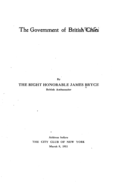 handle is hein.beal/gvtbrc0001 and id is 1 raw text is: 








The  Government of British hiitf


                  By

THE RIGHT  HONORABLE JAMES BRYCE
             British Ambassador















             Address before
      THE CITY CLUB OF NEW YORK
              March 8, 1911


