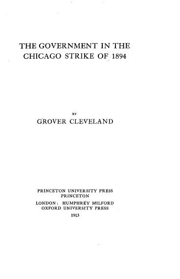 handle is hein.beal/gvtchisk0001 and id is 1 raw text is: 








THE GOVERNMENT IN THE

CHICAGO STRIKE OF 1894











              BY

     GROVER CLEVELAND














     PRINCETON UNIVERSITY PRESS
           PRINCETON
    LONDON: HUMPHREY MILFORD
      OXFORD UNIVERSITY PRESS
              1913


