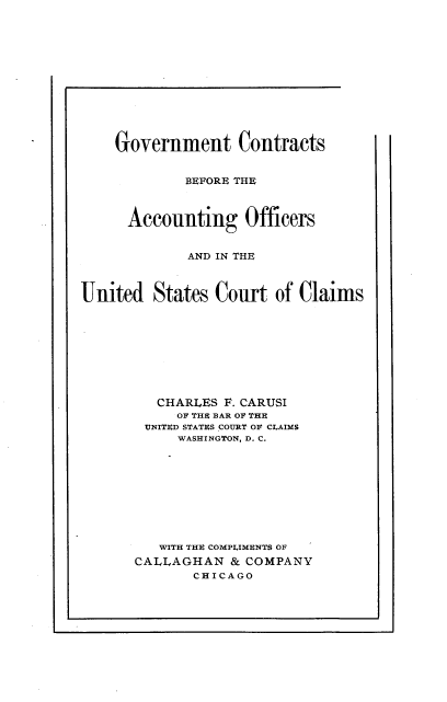 handle is hein.beal/gvtclmsao0001 and id is 1 raw text is: 













    Government Contracts


             BEFORE THE



      Accounting Officers


             AND IN THE



United   States Court   of Claims










         CHARLES F. CARUSI
            OF THE BAR Ot THE
        UNITED STATES COURT Ol CLAIMS
            WASHINGTON, D. C.










         WITH THE COMPLIMENTS OF
       CALLAGHAN  & COMPANY
              CHICAGO


