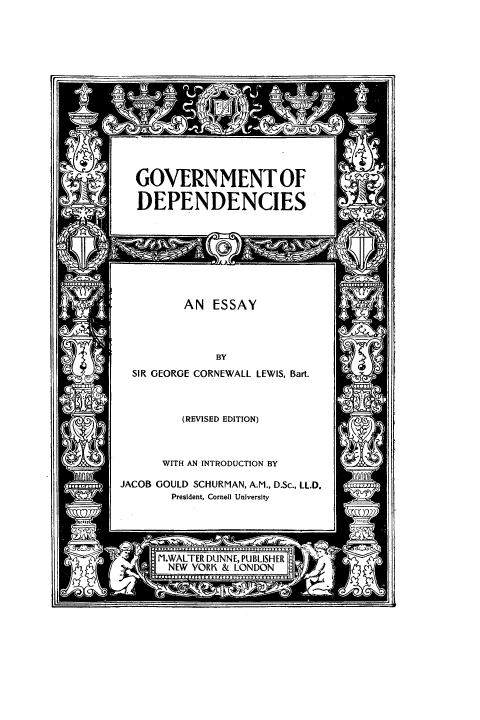 handle is hein.beal/gvtdepn0001 and id is 1 raw text is: 















GOVERNMENT OF

DEPENDENCIES


AN ESSAY


SIR GEORGE CORNEWALL LEWIS, Bart.


(REVISED EDITION)


WITH AN INTRODUCTION BY


JACOB GOULD SCHURMAN, A.M., D.Sc., LL.D.
        President, Cornell University


IILISh
4DON


