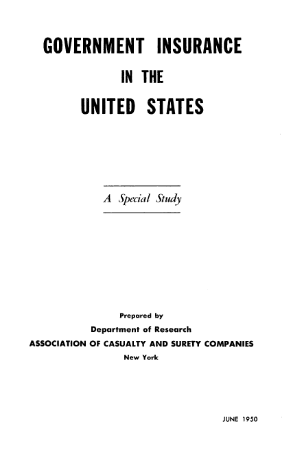 handle is hein.beal/gvtiseite0001 and id is 1 raw text is: GOVERNMENT INSURANCE
IN THE
UNITED STATES
A Special Study
Prepared by
Department of Research
ASSOCIATION OF CASUALTY AND SURETY COMPANIES
New York

JUNE 1950


