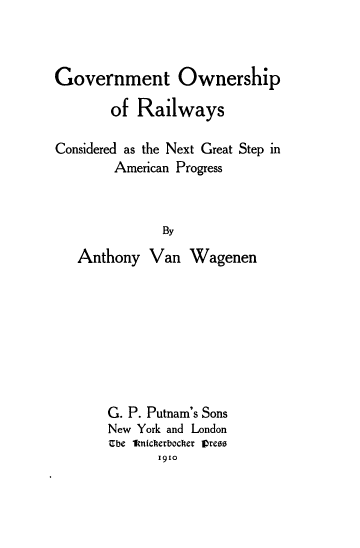 handle is hein.beal/gvtowrlw0001 and id is 1 raw text is: 



Government Ownership

       of  Railways

Considered as the Next Great Step in
        American Progress



              By

   Anthony  Van   Wagenen


G. P. Putnam's Sons
New York and London
Ube a1nicherbocker vrees
       1910


