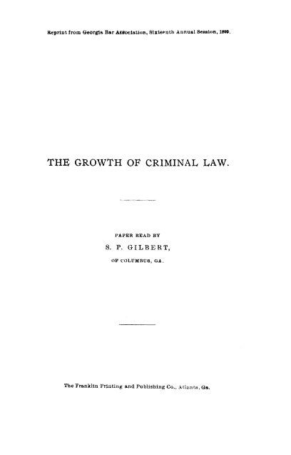 handle is hein.beal/gwcrilaw0001 and id is 1 raw text is: Reprint from Georgia Bar AESociation, Sixteenth Annual Seaslon, 1890

THE GROWTH OF CRIMINAL LAW.
PAPER READ BY
S. P. GILBERT,
OF COLUMBUS, GA.

The Franklin Printing and Publishing Co.. Atlanta, Ga.


