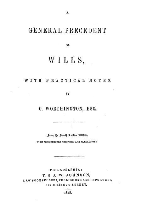 handle is hein.beal/gwiwo0001 and id is 1 raw text is: GENERAL PRECEDENT
FOR
WILLS,

WITH PRACTICAL NOTES.
BY
G. WORTHINGTON, ESQ.

grami tbe soutDl)Ion'toIn JMbttor
WITH CONSIDERABLE ADDITIONS AND ALTERATIONS.
PHILADELPHIA:
T. & J. W. JOHNSON,
LAW BOOKSELLERS, PUBLISHERS AND IMPORTERS,
197 CHESNUT STREET.
1848.


