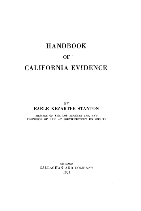 handle is hein.beal/hancali0001 and id is 1 raw text is: HANDBOOK
OF
CALIFORNIA- EVIDENCE
BY
EARLE KEZARTEE STANTON
M1EMBER OF THE LOS ANGELES BAR, AND
PROFESSOR OF LAW AT SOUTHWESTERN UNIVERSITY
CHICAGO
CALLAGHAN AND COMPANY
193


