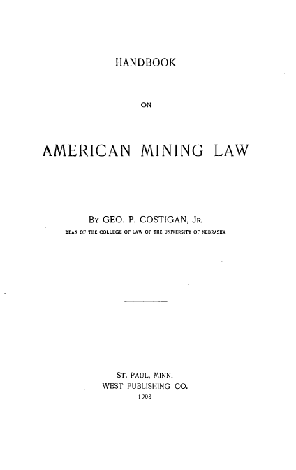 handle is hein.beal/hbaml0001 and id is 1 raw text is: HANDBOOK
ON
AMERICAN MINING LAW

By GEO. P. COSTIGAN, JR.
DEAN OF THE COLLEGE OF LAW OF THE UNIVERSITY OF NEBRASKA
ST. PAUL, MINN.
WEST PUBLISHING CO.
1908


