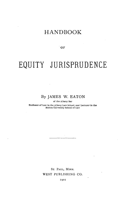 handle is hein.beal/hbeqj0001 and id is 1 raw text is: 









            HANDBOOK




                    OF





EQUITY JURISPRUDENCE


      By JAMES   W. EATON
            of the Albany Bar
Professor of Law in the Albany Law School, and Lecturer in the
        Boston University School of Law




















           ST. PAUL, MINN.

       WEST PUBLISHING CO.


1901


