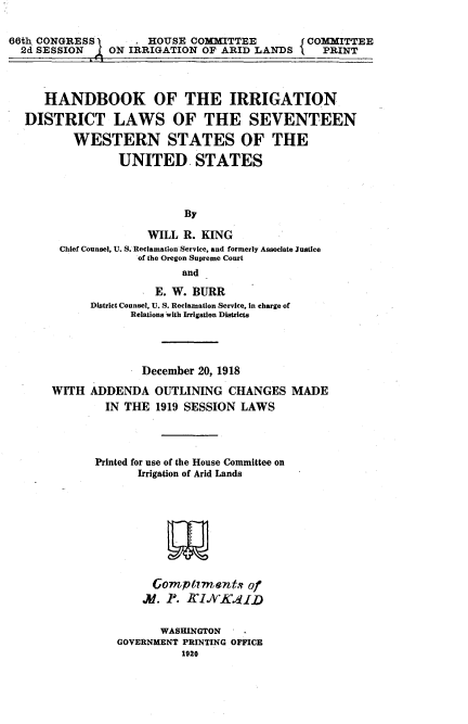handle is hein.beal/hbidlsw0001 and id is 1 raw text is: 

66th CONGRESS       I HOUSE COMMITTEE        J COMMITTEE
  2d SESSION ON IRRIGATION OF ARID LANDS N PRINT



      HANDBOOK OF THE IRRIGATION
  DISTRICT LAWS OF THE SEVENTEEN
          WESTERN STATES OF THE
                 UNITED. STATES



                           By

                      WILL R. KING
        Chief Counsel, U. S. Reclamation Service, and formerly Associate Justice
                    of the Oregon Supreme Court
                           and
                       E. W. BURR
             District Counsel, U. S. Reclamation Service, in charge of
                   Relations with Irrigation Districts



                     December 20, 1918
       WITH  ADDENDA   OUTLINING  CHANGES   MADE
               IN THE  1919 SESSION LAWS



             Printed for use of the House Committee on
                    Irrigation of Arid Lands








                      Comptirments   of


                        WASHINGTON
                 GOVERNMENT PRINTING OFFICE
                           1920


