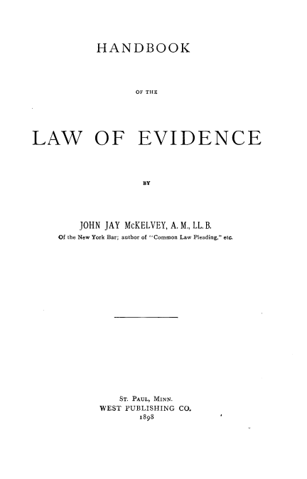 handle is hein.beal/hbklevdc0001 and id is 1 raw text is: 





           HANDBOOK




                 OF THE






LAW OF EVIDENCE




                  BY


    JOHN JAY McKELVEY, A. M., LL. B.
Of the New York Bar; author of Common Law Pleading, etc.




















          ST. PAUL, MINN.
       WEST PUBLISHING CO.
              1898


