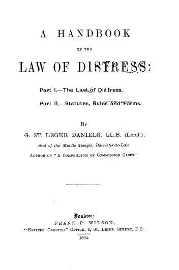 handle is hein.beal/hbklwsds0001 and id is 1 raw text is: 





      A HANDBOOK

                 OF THE



LAW OF DISTRESS



      Part I.-The LaWvipf Digtress.

      Part II.-Statutes, RulesdffidF6rms.



                  By

  G. ST. LEGER DANIELS,  LL.B. (Lond.),

      And of the Middle Temple, Barrister-at-Law.

   AUTHo oR  A COMPENDIUM OF COMMISSION CASES.'












          FRANK   P. WILSON,
  ESTATES GAzETTE  OFFICE, 6, ST. BRIDE STREET, E.C.
                 1894.


