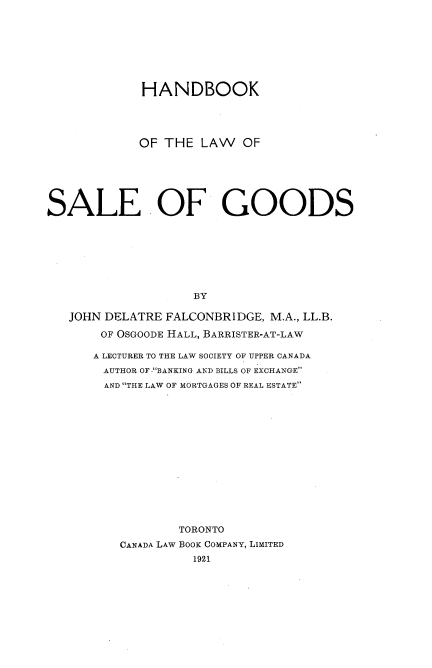 handle is hein.beal/hbklwsg0001 and id is 1 raw text is: 








             HANDBOOK




             OF THE LAW OF






SALE OF GOODS








                    BY

   JOHN DELATRE FALCONBRIDGE, M.A., LL.B.

       OF OSGOODE HALL, BARRISTER-AT-LAW


A LECTURER TO THE LAW SOCIETY OF UPPER CANADA
AUTHOR OF .BANKING AND BILLS OF EXCHANGE
AND THE LAW OF MORTGAGES OF REAL ESTATE














            TORONTO
    CANADA LAW BOOK COMPANY, LIMITED


