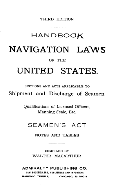 handle is hein.beal/hbknvnlw0001 and id is 1 raw text is: 


THIRD EDITION


HAN


DBOO~


NAVIGATION LAWS

              OF THE


   UNITED STATES.


      SECTIONS AND ACTS APPLICABLE TO


Shipment


and  Discharge


of Seamen.


Qualifications of Licensed Officers,
     Manning cale, Etc.


SEAMEN'S


ACT


     NOTES AND TABLES


        COMPILED BY
    WALTER  MACARTHUR


ADMIRALTY PUBLISHING CO.
LAW BOOKSELLERS, PUBLISHERS AND IMPORTERS


MASONIC TEMPLE,


CHIOAQO, ILLINOIS


