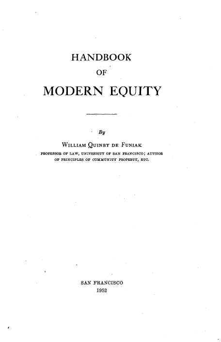 handle is hein.beal/hbkomdney0001 and id is 1 raw text is: 









        HANDBOOK

               OF


MODERN EQUITY


By


      WILLIAM QUINBY DE FUNIAK
PROFESSOR OF LAW, UNIVERSITY OF SAN FRANCISCO; AUTHOR
    OF PRINCIPLES OF COMMUNITY PROPERTY, ETC.





















           SAN FRANCISCO
               1952


