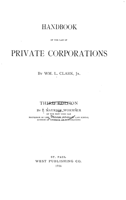 handle is hein.beal/hbkprvco0001 and id is 1 raw text is: 







             HANDBOOK


                OF THE LAW OF




PRIVATE CORPORATIONS





           By WM. L. CLARK, JR.








           T  111 7RlT-4{ N

           By . MAURiWVORM SER
               OF THE NEW YORK BAR
       PROFESSOR OF LAAW, fF&Rlbl ftA WNl  LAW SCHOOL
           AUTHOR OF CASEBO fO.D-OPORATIONS











                ST. PAUL
          WEST PUBLISHING  CO.
                  1916


