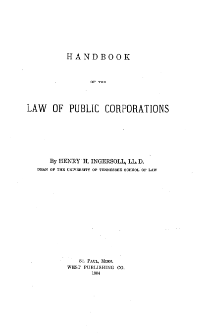 handle is hein.beal/hbkpucorp0001 and id is 1 raw text is: 









           HANDBOOK




                 OF THE




LAW OF PUBLIC CORPORATIONS


   By HENRY H. INGERSOLL, LL. D.
DEAN OF THE UNIVERSITY OF TENNESSEE SCHOOL OF LAW

















           ST. PAUL, MINN.
        WEST PUBLISHING CO.
               1904


