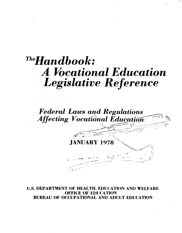 handle is hein.beal/hbkvocedulr0001 and id is 1 raw text is: 











TheHandbook:

    A  Vocational Education

    Legislative Reference


Federal Laws and Regulations
Affecting Vocational Education


JANUARY 1978


*~<~
N
  '-,-- -


U.S. DEPARTMENT OF HEALTH, EDUCATION AND WELFARE
          OFFICE OF EDUCATION
  BUREAU OF OCCUPATIONAL AND ADULT EDUCATION


N, ~


4 ' e, -- -,


