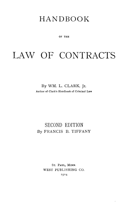 handle is hein.beal/hblcon0001 and id is 1 raw text is: HANDBOOK
OF THE
LAW OF CONTRACTS

By WM. L. CLARK, Jr.
Author of Clark's Handbook of Criminal Law
SECOND EDITION
By FRANCIS B. TIFFANY
ST. PAUL, MINN.
WEST PUBLISHING CO.
1904


