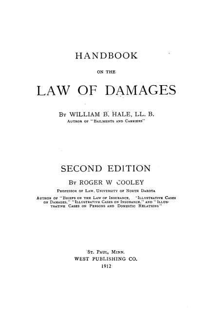handle is hein.beal/hbldama0001 and id is 1 raw text is: HANDBOOK
ON THE
LAW OF DAMAGES
By WILLIAM I8. HALE, LL. B.
AuTHoR oF BAILMENTS AND CARRIERS
SECOND EDITION
By ROGER W COOLEY
PROFESSOR oF LAW, UNIVERSITY OF NORTH DArOTA
AUTHOR OF BRIEFS ON THE LAW OF INSURANCE, 'ILLUSTRATIVE CASES
ON DAMAGES, ILLUSTRATIVE CASES ON INSURANCE, AND ILLUS-
TRATIVE CASES ON PERSONS AND DOMESTIC RELATIONS
ST. PAUL, MINN.
WEST PUBLISHING CO.
1912


