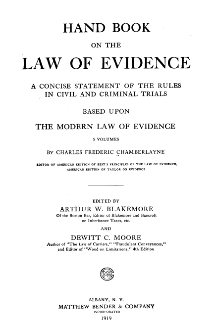 handle is hein.beal/hble0001 and id is 1 raw text is: 




            HAND BOOK


                    ON  THE



LAW OF EVIDENCE


   A CONCISE   STATEMENT OF THE RULES
       IN CIVIL  AND  CRIMINAL TRIALS


                 BASED   UPON


    THE   MODERN LAW OF EVIDENCE

                    5 VOLUMES

       BY CHARLES FREDERIC CHAMBERLAYNE

    EDITOR OF AMERICAN EDITION OF BEST'S PRINCIPLES OF THE LAW OF EVIDENCE,
             AMERICAN EDITION OF TAYLOR ON EVIDENCE





                    EDITED BY
           ARTHUR W. BLAKEMORE
           Of the Boston Bar, Editor of Blakemore and Bancroft
                 on Inheritance Taxes, etc.
                       AND

              DEWITT C.   MOORE
       Author of The Law of Carriers, Fraudulent Conveyances,
          and Editor of Wood on Limitations, 4th Edition


         ALBANY, N. Y.
MATTHEW   BENDER & COMPANY
          INCORPORATED
            1919


